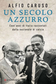 Title: Un secolo azzurro: Cent'anni di Italia raccontati dalla nazionale di calcio, Author: Alfio Caruso