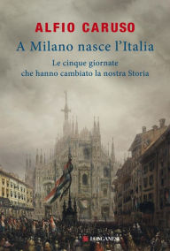 Title: A Milano nasce l'Italia: Le Cinque Giornate che hanno cambiato la nostra storia, Author: Alfio Caruso