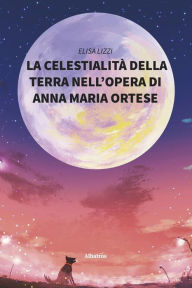 Title: La celestialità della terra nell'opera di Anna Maria Ortese, Author: Elisa Lizzi