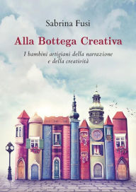 Title: Alla Bottega Creativa. I bambini artigiani della narrazione e della creatività, Author: Sabrina Fusi