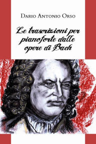 Title: Le trascrizioni per pianoforte dalle opere di Bach, Author: Dario Antonio Orso