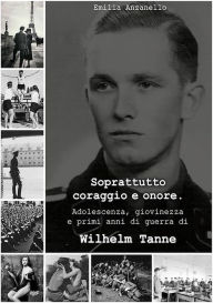 Title: Soprattutto coraggio e onore. Adolescenza, giovinezza e primi anni di guerra di Wilhelm Tanne, Author: Emilia Anzanello