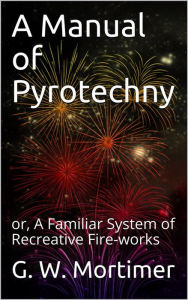 Title: A Manual of Pyrotechny / or, A Familiar System of Recreative Fire-works, Author: G. W. Mortimer