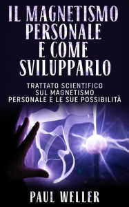 Title: Il magnetismo personale e come svilupparlo: Trattato scientifico sul magnetismo personale e le sue possibilità, Author: Paul Weller