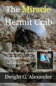 Title: The Miracle of the Hermit Crab: The miracle given by Jesus to a young boy stricken with cerebral palsy, Author: Dwight G. Alexander