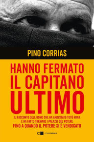 Title: Hanno fermato il Capitano Ultimo: Il racconto dell'uomo che ha arrestato Totò Riina e ha fatto tremare i palazzi del potere fino a quando il potere si è vendicato, Author: Pino Corrias