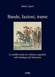 Title: Bande, fazioni, trame: La nobilta rurale tra violenza e giustizia nella Sardegna del Settecento, Author: Maria Lepori