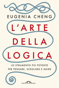Title: L'arte della logica: Lo strumento più potente per pensare, scegliere e agire, Author: Eugenia Cheng