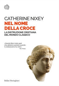 Title: Nel nome della croce: La distruzione cristiana del mondo classico, Author: Catherine Nixey