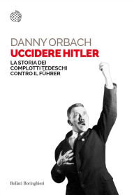 Title: Uccidere Hitler: La storia dei complotti tedeschi contro il Führer, Author: Danny Orbach