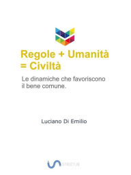 Title: Regole + umanità = civiltà: Le dinamiche che favoriscono il bene comune., Author: Luciano Di Emilio