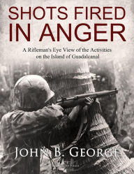 Title: Shots Fired in Anger: A Rifleman's Eye View of the Activities on the Island of Guadalcanal, Author: John B. George