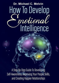 Title: How To Develop Emotional Intelligence: A Step By Step Guide To Developing-Self-Awareness, Improving Your People's Skills, And Creating Happier Relationship, Author: Dr. Michael C. Melvin