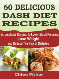 Title: 60 DELICIOUS DASH DIET RECIPES: Scrumptious Recipes To Lower Blood Pressure, Lose Weight and Reduce The Risk of Diabetes, Author: Chloe Fisher