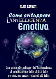 Title: Come sviluppare l'Intelligenza emotiva: Una guida allo sviluppo dell'Autocoscienza, al miglioramento delle abilità delle persone, per creare relazioni più felici, Author: Alan Revolti