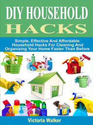 Title: DIY Household Hacks: Simple, Effective And Affordable Household Hacks For Cleaning And Organizing Your Home Faster Than Before, Author: Victoria Walker