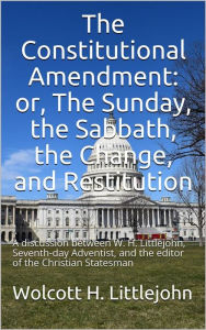 Title: The Constitutional Amendment: or, The Sunday, the Sabbath, the Change, and Restitution / A discussion between W. H. Littlejohn, Seventh-day / Adventist, and the editor of the Christian Statesman, Author: Wolcott H. Littlejohn
