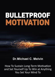 Title: Bulletproof Motivation: How To Sustain Long-Term Moivation And Set Yourself Up To Win At Anything You Set Your Mind To, Author: Dr. Michael C. Melvin