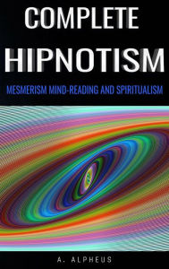 Title: Complete Hypnotism: Mesmerism, Mind-Reading and Spiritualism, Author: A. Alpheus