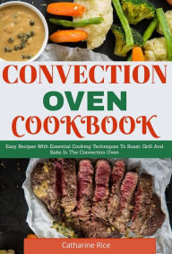 Title: Convection Oven Cookbook: Easy Recipes With Essential Cooking Techniques To Roast, Grill And Bake In The Convection Oven, Author: Catharine Rice