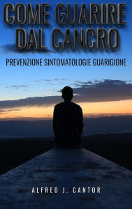 Title: Come guarire dal cancro - Prevenzione, sintomatologie e guarigione, Author: Alfred J. Cantor