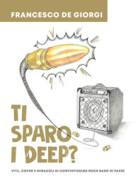 Title: Ti sparo i Deep?: Vita, cover e miracoli di convintissime rock band di paese, Author: Francesco De Giorgi