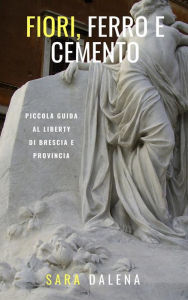 Title: Fiori, ferro e cemento. Piccola guida al Liberty di Brescia e provincia, Author: Sara Dalena