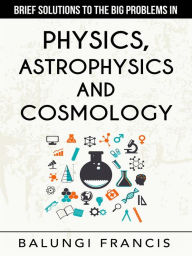 Title: Brief Solutions to the Big Problems in Physics, Astrophysics and Cosmology, Author: Balungi Francis