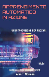 Title: Apprendimento Automatico In Azione: Un'Introduzione Per Profani. Guida Passo Dopo Per Neofiti, Author: Alan T. Norman