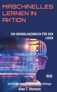 Title: Maschinelles Lernen in Aktion: Einsteigerbuch für Laien, Schritt-für-Schritt Anleitung für Anfänger, Author: Alan T. Norman