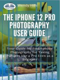 Title: The IPhone 12 Pro Photography User Guide: Your Guide For Smartphone Photography For Taking Pictures Like A Pro Even As A Beginner, Author: Wendy Hills