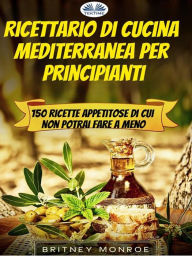 Title: Ricettario Di Cucina Mediterranea Per Principianti: 150 Ricette Appetitose Di Cui Non Potrai Fare A Meno, Author: Britney Monroe