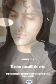 Title: El Actor Más Allá Del Arte: Exploraciones No Convencionales De La Ciencia De La Interpretación, Author: Gianluca Testa