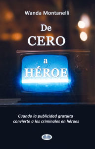 Title: De Cero A Héroe: De Cero A Héroe. Cuando La Publicidad Gratuita Convierte A Los Criminales En Héroes, Author: Wanda Montanelli