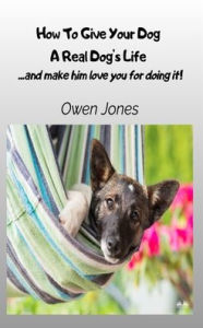 Title: How To Give Your Dog A Real Dog's Life - ...and Make Him Love You For It!, Author: Owen Jones