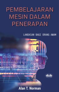 Title: Pembelajaran Mesin Dalam Penerapan: Landasan Bagi Orang Awam, Panduan Langkah Demi Langkah Bagi Pemula (Buku Pembelajaran Mesin Pemula), Author: Alan T. Norman