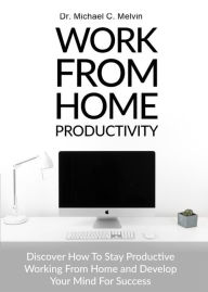 Title: Work From Home Productivity: Discover How To Stay Productive Working From Home and Develop Your Mind For Success, Author: Dr. Michael C. Melvin