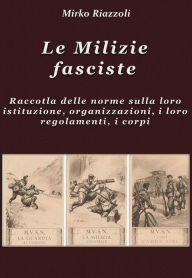 Title: Le Milizie fasciste Raccolta delle norme sulla loro istituzione, organizzazione, i regolamenti, i corpi, Author: Mirko Riazzoli