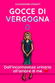 Title: Gocce di Vergogna: Dall'incontinenza urinaria all'amore di me, Author: Alessandra Donati