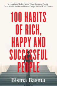 Title: 100 Habits of Rich, Happy and Successful People: A Huge List of To-Do Habits, Things Successful People Do to Achieve Success and How to Design the Life of Your Dreams, Author: Bisma Basma