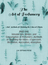 Title: The Art of Perfumery Part One: Introduction, History, and Consumption of Perfumery-Methods of obtaining the Odors:-Expression, Distillation, Maceration, Absorption, Author: George William Septimus Piesse