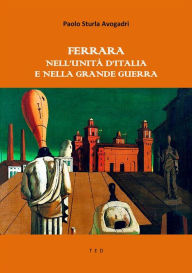 Title: Ferrara nell'Unità d'Italia e nella Grande Guerra, Author: Paolo Sturla Avogadri