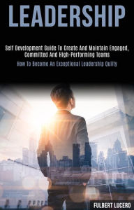 Title: Leadership: Self Development Guide to Create and Maintain Engaged, Committed and High-performing Teams (How to Become an Exceptional Leadership Quilty), Author: Fulbert Lucero