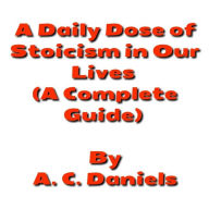 Title: A Daily Dose of Stoicism in our Lives: A Book for Beginners to Leading a Stress-free, Happy, Prosperous Life as well as Defeating Depression, Author: A. C. Daniels