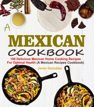 Mexican Cookbook: 100 Delicious Mexican Home Cooking Recipes For ...