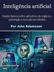 Title: Inteligência artificial: Noções básicas sobre aplicativos de negócios, automação e mercado de trabalho, Author: John Adamssen
