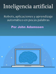 Title: Inteligencia artificial: Robots, aplicaciones y aprendizaje automático en pocas palabras, Author: John Adamssen