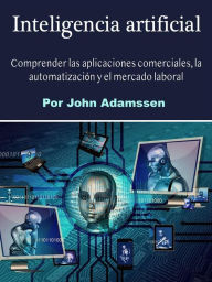 Title: Inteligencia artificial: Comprender las aplicaciones comerciales, la automatización y el mercado laboral, Author: John Adamssen