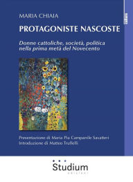 Title: Protagoniste nascoste: Donne cattoliche, società, politica nella prima metà del Novecento, Author: Maria Chiaia