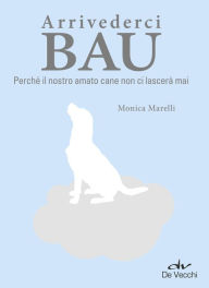 Title: Arrivederci Bau: Perché il nostro amato cane non ci lascerà mai, Author: Monica Marelli